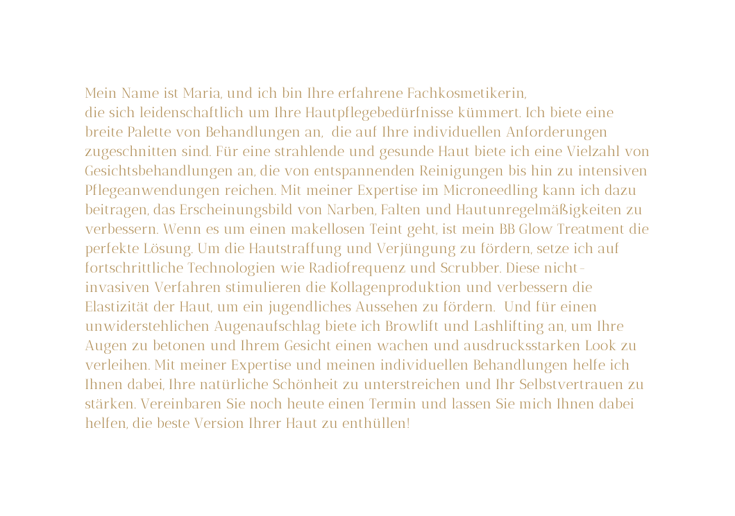 Mein Name ist Maria und ich bin Ihre erfahrene Fachkosmetikerin die sich leidenschaftlich um Ihre Hautpflegebedürfnisse kümmert Ich biete eine breite Palette von Behandlungen an die auf Ihre individuellen Anforderungen zugeschnitten sind Für eine strahlende und gesunde Haut biete ich eine Vielzahl von Gesichtsbehandlungen an die von entspannenden Reinigungen bis hin zu intensiven Pflegeanwendungen reichen Mit meiner Expertise im Microneedling kann ich dazu beitragen das Erscheinungsbild von Narben Falten und Hautunregelmäßigkeiten zu verbessern Wenn es um einen makellosen Teint geht ist mein BB Glow Treatment die perfekte Lösung Um die Hautstraffung und Verjüngung zu fördern setze ich auf fortschrittliche Technologien wie Radiofrequenz und Scrubber Diese nicht invasiven Verfahren stimulieren die Kollagenproduktion und verbessern die Elastizität der Haut um ein jugendliches Aussehen zu fördern Und für einen unwiderstehlichen Augenaufschlag biete ich Browlift und Lashlifting an um Ihre Augen zu betonen und Ihrem Gesicht einen wachen und ausdrucksstarken Look zu verleihen Mit meiner Expertise und meinen individuellen Behandlungen helfe ich Ihnen dabei Ihre natürliche Schönheit zu unterstreichen und Ihr Selbstvertrauen zu stärken Vereinbaren Sie noch heute einen Termin und lassen Sie mich Ihnen dabei helfen die beste Version Ihrer Haut zu enthüllen